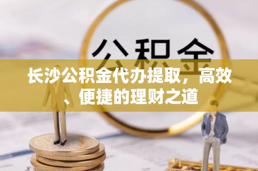 后里长沙公积金代办提取，高效、便捷的理财之道