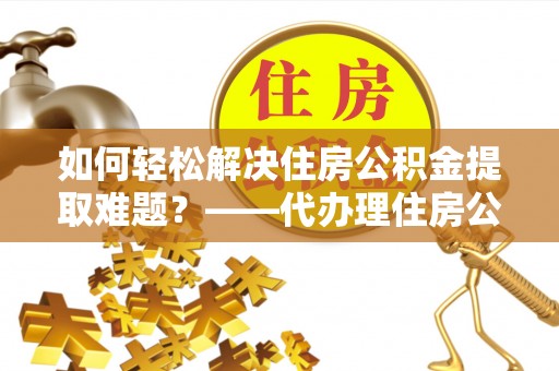 后里如何轻松解决住房公积金提取难题？——代办理住房公积金提取服务解析