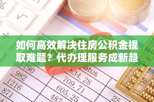 后里如何高效解决住房公积金提取难题？代办理服务成新趋势