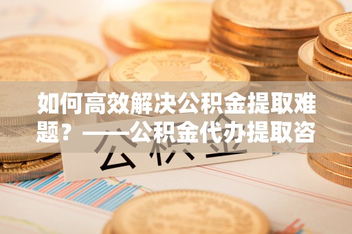 后里如何高效解决公积金提取难题？——公积金代办提取咨询服务全解析