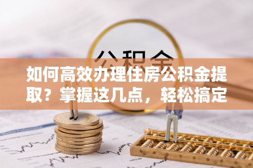 后里如何高效办理住房公积金提取？掌握这几点，轻松搞定！