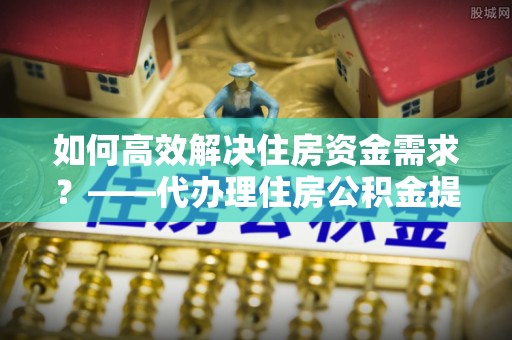 后里如何高效解决住房资金需求？——代办理住房公积金提取服务全解析