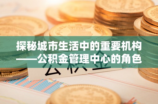 后里探秘城市生活中的重要机构——公积金管理中心的角色与意义