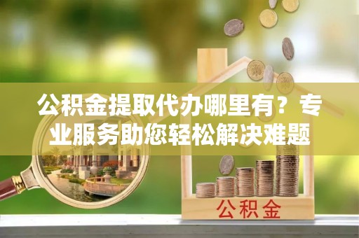 后里公积金提取代办哪里有？专业服务助您轻松解决难题