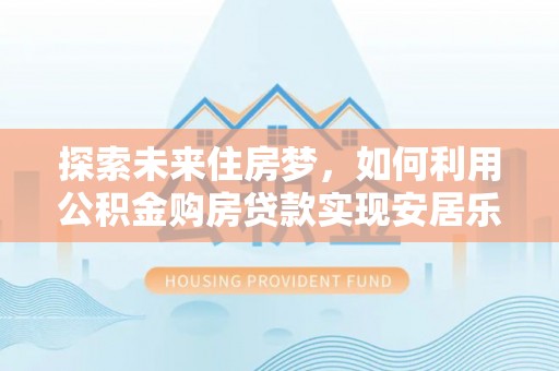 后里探索未来住房梦，如何利用公积金购房贷款实现安居乐业