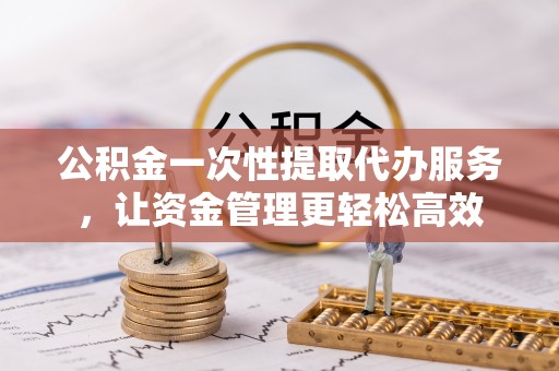 后里公积金一次性提取代办服务，让资金管理更轻松高效