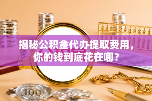 后里揭秘公积金代办提取费用，你的钱到底花在哪？