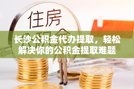 后里长沙公积金代办提取，轻松解决你的公积金提取难题