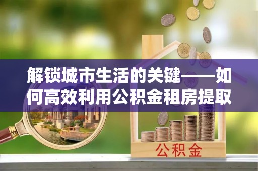 后里解锁城市生活的关键——如何高效利用公积金租房提取实现居住自由