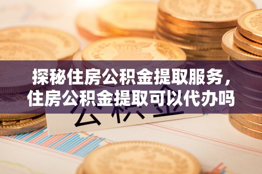 后里探秘住房公积金提取服务，住房公积金提取可以代办吗的全方位解析