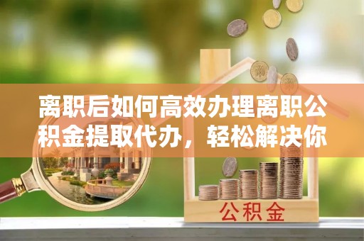 后里离职后如何高效办理离职公积金提取代办，轻松解决你的后顾之忧