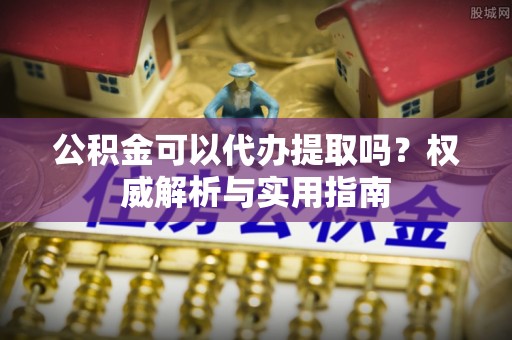 后里公积金可以代办提取吗？权威解析与实用指南