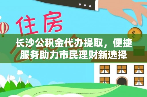 后里长沙公积金代办提取，便捷服务助力市民理财新选择