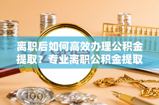 后里离职后如何高效办理公积金提取？专业离职公积金提取代办服务指南