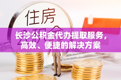 后里长沙公积金代办提取服务，高效、便捷的解决方案