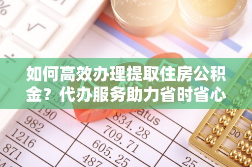 后里如何高效办理提取住房公积金？代办服务助力省时省心