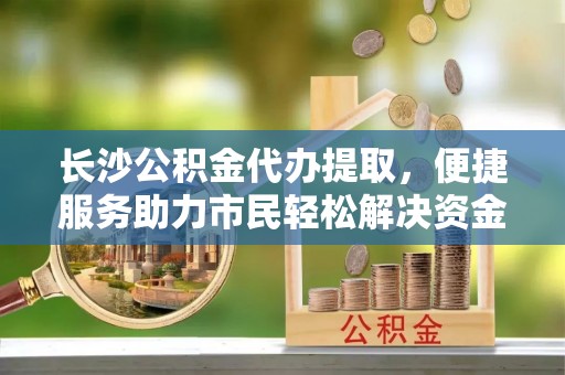 后里长沙公积金代办提取，便捷服务助力市民轻松解决资金需求