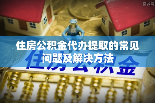 后里住房公积金代办提取的常见问题及解决方法