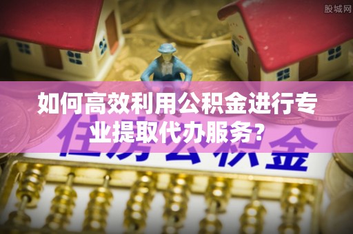 后里如何高效利用公积金进行专业提取代办服务？